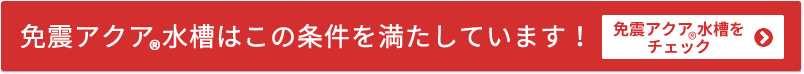 免震アクア&reg;水槽はこの条件を満たしています！　免震アクア&reg;水槽をチェック